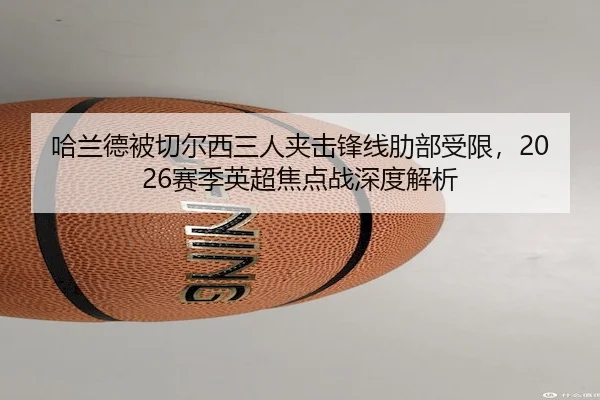 哈兰德被切尔西三人夹击锋线肋部受限，2026赛季英超焦点战深度解析